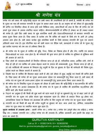 80 ससतम्फय - 2019
श्री गणेश मॊि
गणेश मॊि सवा प्रकाय की ऋवि-ससवि प्रदाता एवॊ सबी प्रकाय की उऩरत्ब्धमों देने भें सभथा है, क्मोकी श्री गणेश मॊि
के ऩूजन का पर बी बगवान गणऩतत के ऩूजन के सभान भाना जाता हैं। हय भनुष्म को को जीवन भें सुख-सभृवि
की प्रात्प्त एवॊ तनमसभत जीवन भें प्राप्त होने वारे ववसबन्न कष्ट, फाधा-ववघ्नों को नास के सरए श्री गणेश मॊि को
अऩने ऩूजा स्थान भें अवश्म स्थावऩत कयना ादहए। श्रीगणऩत्मथवाशीषा भें वणणात हैं ॐकाय का ही व्मक्त स्वरूऩ
श्री गणेश हैं। इसी सरए सबी प्रकाय के शुब भाॊगसरक कामों औय देवता-प्रततष्ठाऩनाओॊ भें बगवान गणऩतत का
प्रथभ ऩूजन फकमा जाता हैं। त्जस प्रकाय से प्रत्मेक भॊि फक शत्क्त को फढाने के सरमे भॊि के आगें ॐ (ओभ्)
आवश्म रगा होता हैं। उसी प्रकाय प्रत्मेक शुब भाॊगसरक कामों के सरमे बगवान ् गणऩतत की ऩूजा एवॊ स्भयण
अतनवामा भाना गमा हैं। इस ऩौयाणणक भत को सबी शास्ि एवॊ वैददक धभा, सम्प्रदामों ने गणेश जी के ऩूजन हेतु
इस प्रा ीन ऩयम्ऩया को एक भत से स्वीकाय फकमा हैं।
श्री गणेश मॊि के ऩूजन से व्मत्क्त को फुवि, द्विद्या, वववेक का ववकास होता हैं औय योग, व्माधध एवॊ सभस्त
ववध्न-फाधाओॊ का स्वत् नाश होता है। श्री गणेशजी की कृ ऩा प्राप्त होने से व्मत्क्त के भुत्श्कर से भुत्श्कर कामा
बी आसान हो जाते हैं।
त्जन रोगो को व्मवसाम-नौकयी भें ववऩयीत ऩरयणाभ प्राप्त हो यहे हों, ऩारयवारयक तनाव, आधथाक तॊगी, योगों से
ऩीडा हो यही हो एवॊ व्मत्क्त को अथक भेहनत कयने के उऩयाॊत बी नाकाभमाफी, दु:ख, तनयाशा प्राप्त हो यही हो,
तो एसे व्मत्क्तमो की सभस्मा के तनवायण हेतु तुथॉ के ददन मा फुधवाय के ददन श्री गणेशजी की ववशेष ऩूजा-
अ ाना कयने का ववधान शास्िों भें फतामा हैं।
त्जसके पर से व्मत्क्त की फकस्भत फदर जाती हैं औय उसे जीवन भें सुख, सभृवि एवॊ ऐश्वमा की प्रात्प्त होती
हैं। त्जस प्रकाय श्री गणेश जी का ऩूजन अरग-अरग उद्देश्म एवॊ काभनाऩूतता हेतु फकमा जाता हैं, उसी प्रकाय श्री
गणेश मॊि का ऩूजन बी अरग-अरग उद्देश्म एवॊ काभनाऩूतता हेतु अरग-अरग फकमा जाता सकता हैं।
श्री गणेश मॊि के तनमसभत ऩूजन से भनुष्म को जीवन भें सबी प्रकाय की ऋवि-ससवि व धन-सम्ऩत्त्त की प्रात्प्त
हेतु श्री गणेश मॊि अत्मॊत राबदामक हैं। श्री गणेश मॊि के ऩूजन से व्मत्क्त की साभात्जक ऩद-प्रततष्ठा औय
कीतता ायों औय पै रने रगती हैं।
 द्विद्वानों का अनुबव हैं की फकसी बी शुब कामा को प्रायॊऩ कयने से ऩूवा मा शुबकामा हेतु घय से फाहय जाने से ऩूवा
गणऩतत मॊि का ऩूजन एवॊ दशान कयना शुब परदामक यहता हैं। जीवन से सभस्त ववघ्न दूय होकय धन,
आध्मात्त्भक ेतना के ववकास एवॊ आत्भफर की प्रात्प्त के सरए भनुष्म को गणेश मॊि का ऩूजन कयना ादहए।
गणऩतत मॊि को फकसी बी भाह की गणेश तुथॉ मा फुधवाय को प्रात: कार अऩने घय, ओफपस, व्मवसामीक
स्थर ऩय ऩूजा स्थर ऩय स्थावऩत कयना शुब यहता हैं।
गुरुत्व कामाथरम भें उऩरब्ध अन्म : रक्ष्भी गणेश मॊि | गणेश मॊि | गणेश मॊि (सॊऩूणा फीज भॊि सदहत) | गणेश
ससि मॊि | एकाऺय गणऩतत मॊि | हरयिा गणेश मॊि बी उऩरब्ध हैं। अधधक जानकायी आऩ हभायी वेफ साइट ऩय
प्राप्त कय सकते हैं।
GURUTVA KARYALAY
Call us: 91 + 9338213418, 91+ 9238328785
Mail Us: gurutva.karyalay@gmail.com, gurutva_karyalay@yahoo.in
Shop Online: www.gurutvakaryalay.com
 