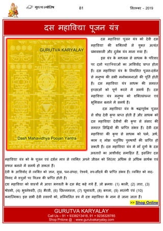 81 ससतम्फय - 2019
दस भहाववद्या ऩूजन मॊि
Das Mahavidya Poojan Yantra | Dasmahavidya Pujan Yantra
दस भहाववद्या ऩूजन मॊि को देवी दस
भहाववद्या की शत्क्तमों से मुक्त अत्मॊत
प्रबावशारी औय दुराब मॊि भाना गमा हैं।
इस मॊि के भाध्मभ से साधक के ऩरयवाय
ऩय दसो महाद्विद्याओॊ का आसशवााद प्राप्त होता
हैं। दस भहाववद्या मॊि के तनमसभत ऩूजन-दशान
से भनुष्म की सबी भनोकाभनाओॊ की ऩूतता होती
हैं। दस भहाववद्या मॊि साधक की सभस्त
इच्छाओॊ को ऩूणा कयने भें सभथा हैं। दस
भहाववद्या मॊि भनुष्म को शत्क्तसॊऩन्न एवॊ
बूसभवान फनाने भें सभथा हैं।
दस भहाववद्या मॊि के श्रिाऩूवाक ऩूजन
से शीघ्र देवी कृ ऩा प्राप्त होती हैं औय साधक को
दस भहाववद्या देवीमों की कृ ऩा से सॊसाय की
सभस्त ससविमों की प्रात्प्त सॊबव हैं। देवी दस
भहाववद्या की कृ ऩा से साधक को धभा, अथा,
काभ व् भोऺ तुववाध ऩुरुषाथों की प्रात्प्त हो
सकती हैं। दस भहाववद्या मॊि भें भाॉ दुगाा के दस
अवतायों का आशीवााद सभादहत हैं, इससरए दस
भहाववद्या मॊि को के ऩूजन एवॊ दशान भाि से व्मत्क्त अऩने जीवन को तनयॊतय अधधक से अधधक साथाक एवॊ
सपर फनाने भें सभथा हो सकता हैं।
देवी के आसशवााद से व्मत्क्त को ऻान, सुख, धन-सॊऩदा, ऐश्वमा, रूऩ-सौंदमा की प्रात्प्त सॊबव हैं। व्मत्क्त को वाद-
वववाद भें शिुओॊ ऩय ववजम की प्रात्प्त होती हैं।
दश भहाववद्या को शास्िों भें आद्या बगवती के दस बेद कहे गमे हैं, जो क्रभश् (1) कारी, (2) ताया, (3)
षोडशी, (4) बुवनेश्वयी, (5) बैयवी, (6) तछन्नभस्ता, (7) धूभावती, (8) फगरा, (9) भातॊगी एवॊ (10)
कभात्त्भका। इस सबी देवी स्वरुऩों को, सत्म्भसरत रुऩ भें दश भहाववद्या के नाभ से जाना जाता हैं।
>> Shop Online
GURUTVA KARYALAY
Call Us – 91 + 9338213418, 91 + 9238328785
Shop Pnlone @ : www.gurutvakaryalay.com
 