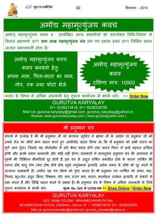 82 ससतम्फय - 2019
अभोद्य भहाभृत्मुॊजम कव
अभोद्य् भहाभृत्मुॊजम कव व उल्रेणखत अन्म साभग्रीमों को शास्िोक्त ववधध-ववधान से
ववद्वान ब्राहभणो द्वारा सवा राख भहाभृत्मुंजम भंत्र जऩ एवॊ दशाॊश हवन द्वारा तनसभात कव
अत्मॊत प्रबावशारी होता हैं।
अभोद्य् भहाभृत्मुॊजम कव
कव फनवाने हेतु:
अऩना नाभ, वऩता-भाता का नाभ,
गोि, एक नमा पोटो बेजे
कव के ववषम भें अधधक जानकायी हेतु गुरुत्व कामाारम भें सॊऩका कयें। >> Order Now
GURUTVA KARYALAY
91+ 9338213418, 91+ 9238328785
Mail Us: gurutva.karyalay@gmail.com, gurutva_karyalay@yahoo.in,
Website: www.gurutvakaryalay.com | www.gurutvajyotish.com |
श्री हनुभान मॊि
शास्िों भें उल्रेख हैं की श्री हनुभान जी को बगवान सूमादेव ने ब्रहभा जी के आदेश ऩय हनुभान जी को
अऩने तेज का सौवाॉ बाग प्रदान कयते हुए आशीवााद प्रदान फकमा था, फक भैं हनुभान को सबी शास्ि का
ऩूणा ऻान दूॉगा। त्जससे मह तीनोरोक भें सवा श्रेष्ठ वक्ता होंगे तथा शास्ि ववद्या भें इन्हें भहायत हाससर
होगी औय इनके सभन फरशारी औय कोई नहीॊ होगा। जानकायो ने भतानुशाय हनुभान मॊि की आयाधना से
ऩुरुषों की ववसबन्न फीभारयमों दूय होती हैं, इस मॊि भें अद्भुत शत्क्त सभादहत होने के कायण व्मत्क्त की
स्वप्न दोष, धातु योग, यक्त दोष, वीमा दोष, भूछाा, नऩुॊसकता इत्मादद अनेक प्रकाय के दोषो को दूय कयने भें
अत्मन्त राबकायी हैं। अथाात मह मॊि ऩौरुष को ऩुष्ट कयता हैं। श्री हनुभान मॊि व्मत्क्त को सॊकट, वाद-
वववाद, बूत-प्रेत, द्मूत फक्रमा, ववषबम, ोय बम, याज्म बम, भायण, सम्भोहन स्तॊबन इत्मादद से सॊकटो से
यऺा कयता हैं औय ससवि प्रदान कयने भें सऺभ हैं। श्री हनुभान मॊि के ववषम भें अधधक जानकायी के सरमे
गुरुत्व कामाारम भें सॊऩका कयें। भूल्म Rs- 325 से 12700 तक >> Shop Online | Order Now
GURUTVA KARYALAY
92/3. BANK COLONY, BRAHMESHWAR PATNA,
BHUBNESWAR-751018, (ODISHA), Call us: 91 + 9338213418, 91+ 9238328785
Mail Us: gurutva.karyalay@gmail.com, gurutva_karyalay@yahoo.in,
अभोद्य् भहाभृत्मुॊजम
कव
दक्षऺणा भाि: 10900
 