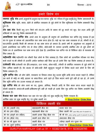 84 ससतम्फय - 2019
हभाये ववशेष मॊि
व्माऩाय वृवि मंत्र: हभाये अनुबवों के अनुसाय मह मॊि व्माऩाय वृवि एवॊ ऩरयवाय भें सुख सभृवि हेतु ववशेष प्रबावशारी हैं।
बूसभराब मंत्र: बूसभ, बवन, खेती से सॊफॊधधत व्मवसाम से जुडे रोगों के सरए बूसभराब मॊि ववशेष राबकायी ससि
हुवा हैं।
तंत्र यऺा मंत्र: फकसी शिु द्वारा फकमे गमे भॊि-तॊि आदद के प्रबाव को दूय कयने एवॊ बूत, प्रेत नज़य आदद फुयी
शत्क्तमों से यऺा हेतु ववशेष प्रबावशारी हैं।
आकश्स्भक धन प्राश्प्त मंत्र: अऩने नाभ के अनुसाय ही भनुष्म को आकत्स्भक धन प्रात्प्त हेतु परप्रद हैं इस
मॊि के ऩूजन से साधक को अप्रत्मासशत धन राब प्राप्त होता हैं। ाहे वह धन राब व्मवसाम से हो, नौकयी से हो,
धन-सॊऩत्त्त इत्मादद फकसी बी भाध्मभ से मह राब प्राप्त हो सकता हैं। हभाये वषों के अनुसॊधान एवॊ अनुबवों से
हभने आकत्स्भक धन प्रात्प्त मॊि से शेमय रेडडॊग, सोने- ाॊदी के व्माऩाय इत्मादद सॊफॊधधत ऺेि से जुडे रोगो को
ववशेष रुऩ से आकत्स्भक धन राब प्राप्त होते देखा हैं। आकत्स्भक धन प्रात्प्त मॊि से ववसबन्न स्रोत से धनराब बी
सभर सकता हैं।
ऩदौन्नतत मंत्र: ऩदौन्नतत मॊि नौकयी ऩैसा रोगो के सरए राबप्रद हैं। त्जन रोगों को अत्माधधक ऩरयश्रभ एवॊ श्रेष्ठ
कामा कयने ऩय बी नौकयी भें उन्नतत अथाात प्रभोशन नहीॊ सभर यहा हो उनके सरए मह ववशेष राबप्रद हो सकता हैं।
यत्नेववयी मंत्र: यत्नेश्वयी मॊि हीये-जवाहयात, यत्न ऩत्थय, सोना- ाॊदी, ज्वैरयी से सॊफॊधधत व्मवसाम से जुडे रोगों के
सरए अधधक प्रबावी हैं। शेय फाजाय भें सोने- ाॊदी जैसी फहुभूल्म धातुओॊ भें तनवेश कयने वारे रोगों के सरए बी
ववशेष राबदाम हैं।
बूसभ प्राश्प्त मंत्र: जो रोग खेती, व्मवसाम मा तनवास स्थान हेतु उत्तभ बूसभ आदद प्राप्त कयना ाहते हैं, रेफकन
उस कामा भें कोई ना कोई अड न मा फाधा-ववघ्न आते यहते हो त्जस कायण कामा ऩूणा नहीॊ हो यहा हो, तो उनके
सरए बूसभ प्रात्प्त मॊि उत्तभ परप्रद हो सकता हैं।
गृह प्राश्प्त मंत्र: जो रोग स्वमॊ का घय, दुकान, ओफपस, पै क्टयी आदद के सरए बवन प्राप्त कयना ाहते हैं।
मथाथा प्रमासो के उऩयाॊत बी उनकी असबराषा ऩूणा नहीॊ हो ऩायही हो उनके सरए गृह प्रात्प्त मॊि ववशेष उऩमोगी ससि
हो सकता हैं।
कै रास धन यऺा मंत्र: कै रास धन यऺा मॊि धन वृवि एवॊ सुख सभृवि हेतु ववशेष परदाम हैं।
आधथाक राब एवॊ सुख सभृवि हेतु 19 दुराब रक्ष्भी मॊि >> Shop Online | Order Now
ववसबन्न रक्ष्भी मॊि
श्री मॊि (रक्ष्भी मॊि) भहारक्ष्भमै फीज मॊि कनक धाया मॊि
श्री मॊि (भॊि यदहत) भहारक्ष्भी फीसा मॊि वैबव रक्ष्भी मॊि (भहान ससवि दामक श्री भहारक्ष्भी मॊि)
श्री मॊि (सॊऩूणा भॊि सदहत) रक्ष्भी दामक ससि फीसा मॊि श्री श्री मॊि (रसरता भहात्रिऩुय सुन्दमै श्री भहारक्ष्भमैं श्री भहामॊि)
श्री मॊि (फीसा मॊि) रक्ष्भी दाता फीसा मॊि अॊकात्भक फीसा मॊि
श्री मॊि श्री सूक्त मॊि रक्ष्भी फीसा मॊि ज्मेष्ठा रक्ष्भी भॊि ऩूजन मॊि
श्री मॊि (कु भा ऩृष्ठीम) रक्ष्भी गणेश मॊि धनदा मॊि > Shop Online | Order Now
GURUTVA KARYALAY :Call us: 91 + 9338213418, 91+ 9238328785
 
