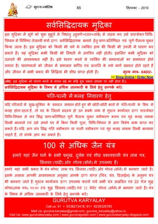 85 ससतम्फय - 2019
सवाससविदामक भुदिका
इस भुदिका भें भूॊगे को शुब भुहूता भें त्रिधातु (सुवणा+यजत+ताॊफें) भें जडवा कय उसे शास्िोक्त ववधध-
ववधान से ववसशष्ट तेजस्वी भॊिो द्वारा सवाससविदामक फनाने हेतु प्राण-प्रततत्ष्ठत एवॊ ऩूणा ैतन्म मुक्त
फकमा जाता हैं। इस भुदिका को फकसी बी वगा के व्मत्क्त हाथ की फकसी बी उॊगरी भें धायण कय
सकते हैं। महॊ भुदिका कबी फकसी बी त्स्थती भें अऩववि नहीॊ होती। इससरए कबी भुदिका को
उतायने की आवश्मक्ता नहीॊ हैं। इसे धायण कयने से व्मत्क्त की सभस्माओॊ का सभाधान होने
रगता हैं। धायणकताा को जीवन भें सपरता प्रात्प्त एवॊ उन्नतत के नमे भागा प्रसस्त होते यहते हैं
औय जीवन भें सबी प्रकाय की ससविमाॊ बी शी् प्राप्त होती हैं। भूल्म भात्र- 6400/-
>> Shop Online | Order Now
(नोट: इस भुदिका को धायण कयने से भॊगर ग्रह का कोई फुया प्रबाव साधक ऩय नहीॊ होता हैं।)
सवथससविदामक भुदद्रका के ववषम भें अधधक जानकायी के सरमे हेतु सम्ऩकथ कयें।
ऩतत-ऩत्नी भें करह तनवायण हेतु
मदद ऩरयवायों भें सुख-सुववधा के सभस्त साधान होते हुए बी छोटी-छोटी फातो भें ऩतत-ऩत्नी के त्रफ भे
करह होता यहता हैं, तो घय के त्जतने सदस्म हो उन सफके नाभ से गुरुत्व कामाारत द्वारा शास्िोक्त
ववधध-ववधान से भॊि ससि प्राण-प्रततत्ष्ठत ऩूणा ैतन्म मुक्त वशीकयण कव एवॊ गृह करह नाशक
डडब्फी फनवारे एवॊ उसे अऩने घय भें त्रफना फकसी ऩूजा, ववधध-ववधान से आऩ ववशेष राब प्राप्त कय
सकते हैं। मदद आऩ भॊि ससि ऩतत वशीकयण मा ऩत्नी वशीकयण एवॊ गृह करह नाशक डडब्फी फनवाना
ाहते हैं, तो सॊऩका आऩ कय सकते हैं।
100 से अधधक जैन मॊि
हभाये महाॊ जैन धभा के सबी प्रभुख, दुराब एवॊ शीघ्र प्रबावशारी मॊि ताम्र ऩि,
ससरवय ( ाॊदी) ओय गोल्ड (सोने) भे उऩरब्ध हैं।
हभाये महाॊ सबी प्रकाय के मॊि कोऩय ताम्र ऩि, ससरवय ( ाॊदी) ओय गोल्ड (सोने) भे फनवाए जाते है।
इसके अरावा आऩकी आवश्मकता अनुसाय आऩके द्वारा प्राप्त (ध ि, मॊि, डडज़ाईन) के अनुरुऩ मॊि
बी फनवाए जाते है. गुरुत्व कामाारम द्वारा उऩरब्ध कयामे गमे सबी मॊि अखॊडडत एवॊ 22 गेज शुि
कोऩय(ताम्र ऩि)- 99.99 ट शुि ससरवय ( ाॊदी) एवॊ 22 के येट गोल्ड (सोने) भे फनवाए जाते है। मॊि
के ववषम भे अधधक जानकायी के सरमे हेतु सम्ऩका कयें।
GURUTVA KARYALAY
Call us: 91 + 9338213418, 91+ 9238328785
Mail Us: gurutva.karyalay@gmail.com, gurutva_karyalay@yahoo.in,
Visit Us: www.gurutvakaryalay.com | www.gurutvajyotish.com | www.gurutvakaryalay.blogspot.com
 