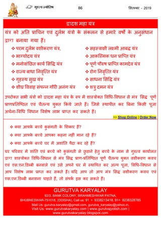 86 ससतम्फय - 2019
द्वादश भहा मॊि
मॊि को अतत प्राध न एवॊ दुराब मॊिो के सॊकरन से हभाये वषो के अनुसॊधान
द्वारा फनामा गमा हैं।
 ऩयभ दुराब वशीकयण मॊि,
 बाग्मोदम मॊि
 भनोवाॊतछत कामा ससवि मॊि
 याज्म फाधा तनवृत्त्त मॊि
 गृहस्थ सुख मॊि
 शीघ्र वववाह सॊऩन्न गौयी अनॊग मॊि
 सहस्िाऺी रक्ष्भी आफि मॊि
 आकत्स्भक धन प्रात्प्त मॊि
 ऩूणा ऩौरुष प्रात्प्त काभदेव मॊि
 योग तनवृत्त्त मॊि
 साधना ससवि मॊि
 शिु दभन मॊि
उऩयोक्त सबी मॊिो को द्वादश भहा मॊि के रुऩ भें शास्िोक्त ववधध-ववधान से भॊि ससि ऩूणा
प्राणप्रततत्ष्ठत एवॊ ैतन्म मुक्त फकमे जाते हैं। त्जसे स्थाऩीत कय त्रफना फकसी ऩूजा
अ ाना-ववधध ववधान ववशेष राब प्राप्त कय सकते हैं।
>> Shop Online | Order Now
 क्मा आऩके फच् े कु सॊगती के सशकाय हैं?
 क्मा आऩके फच् े आऩका कहना नहीॊ भान यहे हैं?
 क्मा आऩके फच् े घय भें अशाॊतत ऩैदा कय यहे हैं?
घय ऩरयवाय भें शाॊतत एवॊ फच् े को कु सॊगती से छु डाने हेतु फच् े के नाभ से गुरुत्व कामाारत
द्वारा शास्िोक्त ववधध-ववधान से भॊि ससि प्राण-प्रततत्ष्ठत ऩूणा ैतन्म मुक्त वशीकयण कव
एवॊ एस.एन.डडब्फी फनवारे एवॊ उसे अऩने घय भें स्थावऩत कय अल्ऩ ऩूजा, ववधध-ववधान से
आऩ ववशेष राब प्राप्त कय सकते हैं। मदद आऩ तो आऩ भॊि ससि वशीकयण कव एवॊ
एस.एन.डडब्फी फनवाना ाहते हैं, तो सॊऩका इस कय सकते हैं।
GURUTVA KARYALAY
92/3. BANK COLONY, BRAHMESHWAR PATNA,
BHUBNESWAR-751018, (ODISHA), Call us: 91 + 9338213418, 91+ 9238328785
Mail Us: gurutva.karyalay@gmail.com, gurutva_karyalay@yahoo.in,
Visit Us: www.gurutvakaryalay.com | www.gurutvajyotish.com |
www.gurutvakaryalay.blogspot.com
 