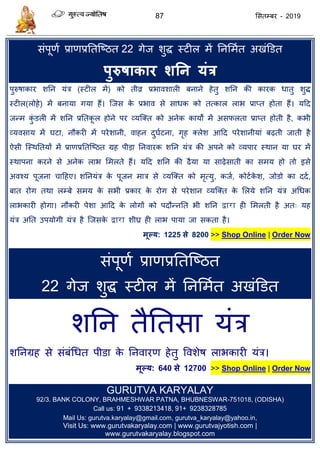 87 ससतम्फय - 2019
सॊऩूणा प्राणप्रततत्ष्ठत 22 गेज शुि स्टीर भें तनसभात अखॊडडत
ऩुरुषाकाय शतन मंत्र
ऩुरुषाकाय शतन मॊि (स्टीर भें) को तीव्र प्रबावशारी फनाने हेतु शतन की कायक धातु शुि
स्टीर(रोहे) भें फनामा गमा हैं। त्जस के प्रबाव से साधक को तत्कार राब प्राप्त होता हैं। मदद
जन्भ कुॊ डरी भें शतन प्रततकू र होने ऩय व्मत्क्त को अनेक कामों भें असपरता प्राप्त होती है, कबी
व्मवसाम भें घटा, नौकयी भें ऩयेशानी, वाहन दुघाटना, गृह क्रेश आदद ऩयेशानीमाॊ फढ़ती जाती है
ऐसी त्स्थततमों भें प्राणप्रततत्ष्ठत ग्रह ऩीडा तनवायक शतन मॊि की अऩने को व्मऩाय स्थान मा घय भें
स्थाऩना कयने से अनेक राब सभरते हैं। मदद शतन की ढैमा मा साढ़ेसाती का सभम हो तो इसे
अवश्म ऩूजना ादहए। शतनमॊि के ऩूजन भाि से व्मत्क्त को भृत्मु, कजा, कोटाके श, जोडो का ददा,
फात योग तथा रम्फे सभम के सबी प्रकाय के योग से ऩयेशान व्मत्क्त के सरमे शतन मॊि अधधक
राबकायी होगा। नौकयी ऩेशा आदद के रोगों को ऩदौन्नतत बी शतन द्वारा ही सभरती है अत् मह
मॊि अतत उऩमोगी मॊि है त्जसके द्वारा शीघ्र ही राब ऩामा जा सकता है।
भूल्म: 1225 से 8200 >> Shop Online | Order Now
सॊऩूणा प्राणप्रततत्ष्ठत
22 गेज शुि स्टीर भें तनसभात अखॊडडत
शतन तैततसा मॊि
शतनग्रह से सॊफॊधधत ऩीडा के तनवायण हेतु ववशेष राबकायी मॊि।
भूल्म: 640 से 12700 >> Shop Online | Order Now
GURUTVA KARYALAY
92/3. BANK COLONY, BRAHMESHWAR PATNA, BHUBNESWAR-751018, (ODISHA)
Call us: 91 + 9338213418, 91+ 9238328785
Mail Us: gurutva.karyalay@gmail.com, gurutva_karyalay@yahoo.in,
Visit Us: www.gurutvakaryalay.com | www.gurutvajyotish.com |
www.gurutvakaryalay.blogspot.com
 