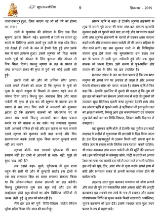 9 ससतम्फय - 2019
वारा एक ऩुि हुआ, त्जस कायण वह बी नौ वषा का होकय
भय गमा।
यानी के ऩुिशोक की सॊवेदना के सरए एक ददन
बूषणा उससे सभरने गई। ब्राहभणी ने यानी का सॊताऩ दूय
कयने के तनसभत्त अऩने आठों ऩुि यानी के ऩास छोड ददए।
उसे देखते ही यानी के भन भें ईष्माा ऩैदा हुई तथा उसके
भन भें ऩाऩ उत्ऩन्न हुआ। उसने बूषणा को ववदा कयके
उसके ऩुिों को बोजन के सरए फुरामा औय बोजन भें
ववष सभरा ददमा। ऩयन्तु बूषणा के व्रत के प्रबाव से
तथा बगवान शॊकय की कृ ऩा से ऩुिों को कोई हानी नहीॊ
हुई।
इससे यानी को औय बी अधधक क्रोध आमा।
उसने अऩने सेवकों को आऻा दी फक बूषणा के ऩुिों को
ऩूजा के फहाने मभुना के फकनाये रे जाकय गहये जर भें
धके र ददमा जाए। फकन्तु ऩुन् बगवान सशव औय भाता
ऩावाती की कृ ऩा से इस फाय बी बूषणा के फारक व्रत के
प्रबाव से फ गए। फपय यानी ने जल्रादों को फुराकय
आऻा दी फक ब्राहभण फारकों को वध-स्थर ऩय रे
जाकय भाय डारो फकन्तु जल्रादों द्वाया फेहद प्रमास
कयने ऩय बी फारक न भय सके । मह सभा ाय सुनकय
यानी आश् मा फकत हो गई औय इस यहस्म का ऩता रगाने
उसने बूषणा को फुराकय सायी फात फताई औय फपय
ऺभामा ना कयके उससे ऩूछा- फकस कायण तुम्हाये फच् े
नहीॊ भय ऩाए?
बूषणा फोरी- क्मा आऩको ऩूवाजन्भ की फात
स्भयण नहीॊ है? यानी ने आश् मा से कहा- नहीॊ, भुझे तो
कु छ माद नहीॊ है?
तफ उसने कहा- सुनो, ऩूवाजन्भ भें तुभ याजा
नहुष की यानी थी औय भैं तुम्हायी सखी। हभ दोनों ने
एक फाय बगवान सशव का घागा फाॊधकय सॊकल्ऩ फकमा
था फक जीवन-ऩमान्त सॊतान सप्तभी का व्रत कयेंगी।
फकन्तु दुबााग्मवश तुभ सफ बूर गईं औय व्रत की
अवहेरना होने झूठ फोरने का दोष ववसबन्न मोतनमों भें
जन्भ रेती हुई तू आज बी बोग यही है।
भैंने इस व्रत को ऩूणा ववधध-ववधान सदहत तनमभ
ऩूवाक सदैव फकमा औय आज बी कयती हूॊ।
रोभष ऋवष ने कहा- हे देवकी! बूषणा ब्राहभणी के
भुख से अऩने ऩूवा जन्भ की कथा तथा व्रत सॊकल्ऩ इत्मादद
सुनकय यानी को ऩुयानी फातें माद आ गई औय ऩश् ाताऩ कयने
रगी तथा बूषणा ब्राहभणी के यणों भें ऩडकय ऺभा मा ना
कयने रगी औय बगवान शॊकय ऩावाती जी की अऩाय भदहभा के
गीत गाने रगी। मह सफ सुनकय यानी ने बी ववधधऩूवाक
सॊतान सुख देने वारा मह भुक्ताबयण व्रत यखा। तफ
व्रत के प्रबाव से यानी ऩुन् गबावती हुई औय एक सुॊदय
फारक को जन्भ ददमा। उसी सभम से ऩुि-प्रात्प्त औय
सॊतान की यऺा के सरए मह व्रत प्र सरत है।
बगवान शॊकय के व्रत का ऐसा प्रबाव है फक ऩथ भ्रष्ट
भनुष्म बी अऩने ऩथ ऩय अग्रसय हो जाता है औय अनन्त
ऐश्वमा बोगकय भोऺ को प्राप्त कयता है। रोभष ऋवष ने फपय
कहा फक - देवकी! इससरए भैं तुभसे बी कहता हूॊ फक तुभ बी
इस व्रत को कयने का सॊकल्ऩ अऩने भन भें कयो तो तुभको बी
सन्तान सुख सभरेगा। इतनी कथा सुनकय देवकी हाथ जोड
कय रोभष ऋवष से ऩूछने रगी- हे ऋवषयाज! भैं इस ऩुनीत व्रत
को अवश्म करूॊ गी, फकन्तु आऩ इस कल्माणकायी एवॊ सन्तान
सुख देने वारे व्रत का ववधध-ववधान, तनमभ आदद ववस्ताय से
सभझाएॊ।
मह सुनकय ऋवष फोरे- हे देवकी! मह ऩुनीत व्रत बादों
बािऩद के भहीने भें शुक्रऩऺ की सप्तभी के ददन फकमा जाता
है। उस ददन ब्रहभभुहूता भें उठकय फकसी नदी अथवा कु एॊ के
ऩववि जर भें स्नान कयके तनभार वस्ि धायण कयने ादहए।
श्री शॊकय बगवान तथा भाता ऩावाती जी की भूतता की स्थाऩना
कयें। इन प्रततभाओॊ के सम्भुख सोने, ाॊदी के तायों का अथवा
येशभ का एक गॊडा फनावें उस गॊडे भें सात गाॊठें रगानी ादहए।
इस गॊडे को धूऩ, दीऩ, अष्ट गॊध से ऩूजा कयके अऩने हाथ भें
फाॊधे औय बगवान शॊकय से अऩनी काभना सपर होने की
प्राथाना कयें।
तदन्तय सात ऩुआ फनाकय बगवान को बोग रगावें
औय सात ही ऩुवे एवॊ मथाशत्क्त सोने अथवा ाॊदी की अॊगूठी
फनवाकय इन सफको एक ताॊफे के ऩाि भें यखकय औय उनका
शोडषोऩ ाय ववधध से ऩूजन कयके फकसी सदा ायी, धभातनष्ठ,
सुऩाि ब्राहभण को दान देवें। उसके ऩश् ात सात ऩुआ स्वमॊ
प्रसाद के रूऩ भें ग्रहण कयें।
 