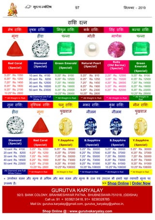 97 ससतम्फय - 2019
यासश यत्न
भेष यासश: वृषब यासश: सभथुन यासश: कका यासश: ससॊह यासश: कन्मा यासश:
भूॊगा हीया ऩन्ना भोती भाणेक ऩन्ना
Red Coral
(Special)
Diamond
(Special)
Green Emerald
(Special)
Naturel Pearl
(Special)
Ruby
(Old Berma)
(Special)
Green
Emerald
(Special)
5.25" Rs. 1050 10 cent Rs. 4100 5.25" Rs. 9100 5.25" Rs. 910 2.25" Rs. 12500 5.25" Rs. 9100
6.25" Rs. 1250 20 cent Rs. 8200 6.25" Rs. 12500 6.25" Rs. 1250 3.25" Rs. 15500 6.25" Rs. 12500
7.25" Rs. 1450 30 cent Rs. 12500 7.25" Rs. 14500 7.25" Rs. 1450 4.25" Rs. 28000 7.25" Rs. 14500
8.25" Rs. 1800 40 cent Rs. 18500 8.25" Rs. 19000 8.25" Rs. 1900 5.25" Rs. 46000 8.25" Rs. 19000
9.25" Rs. 2100 50 cent Rs. 23500 9.25" Rs. 23000 9.25" Rs. 2300 6.25" Rs. 82000 9.25" Rs. 23000
10.25" Rs. 2800 10.25" Rs. 28000 10.25" Rs. 2800 10.25" Rs. 28000
** All Weight In Rati
All Diamond are Full
White Colour.
** All Weight In Rati ** All Weight In Rati ** All Weight In Rati
** All Weight In
Rati
तुरा यासश: वृत्श् क यासश: धनु यासश: भकय यासश: कुॊ ब यासश: भीन यासश:
हीया भूॊगा ऩुखयाज नीरभ नीरभ ऩुखयाज
Diamond
(Special)
Red Coral
(Special)
Y.Sapphire
(Special)
B.Sapphire
(Special)
B.Sapphire
(Special)
Y.Sapphire
(Special)
10 cent Rs. 4100 5.25" Rs. 1050 5.25" Rs. 30000 5.25" Rs. 30000 5.25" Rs. 30000 5.25" Rs. 30000
20 cent Rs. 8200 6.25" Rs. 1250 6.25" Rs. 37000 6.25" Rs. 37000 6.25" Rs. 37000 6.25" Rs. 37000
30 cent Rs. 12500 7.25" Rs. 1450 7.25" Rs. 55000 7.25" Rs. 55000 7.25" Rs. 55000 7.25" Rs. 55000
40 cent Rs. 18500 8.25" Rs. 1800 8.25" Rs. 73000 8.25" Rs. 73000 8.25" Rs. 73000 8.25" Rs. 73000
50 cent Rs. 23500 9.25" Rs. 2100 9.25" Rs. 91000 9.25" Rs. 91000 9.25" Rs. 91000 9.25" Rs. 91000
10.25" Rs. 2800 10.25" Rs.108000 10.25" Rs.108000 10.25" Rs.108000 10.25" Rs.108000
All Diamond are Full
White Colour.
** All Weight In Rati ** All Weight In Rati ** All Weight In Rati ** All Weight In Rati ** All Weight In Rati
* उऩमोक्त वजन औय भूल्म से अधधक औय कभ वजन औय भूल्म के यत्न एवॊ उऩयत्न बी हभाये महा व्माऩायी भूल्म ऩय
उप्रब्ध हैं। >> Shop Online | Order Now
GURUTVA KARYALAY
92/3. BANK COLONY, BRAHMESHWAR PATNA, BHUBNESWAR-751018, (ODISHA)
Call us: 91 + 9338213418, 91+ 9238328785
Mail Us: gurutva.karyalay@gmail.com, gurutva_karyalay@yahoo.in,
Shop Online @ : www.gurutvakaryalay.com
 