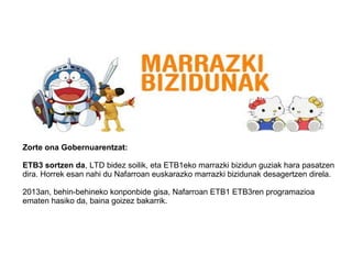 Zorte ona Gobernuarentzat:
ETB3 sortzen da, LTD bidez soilik, eta ETB1eko marrazki bizidun guziak hara pasatzen
dira. Horrek esan nahi du Nafarroan euskarazko marrazki bizidunak desagertzen direla.
2013an, behin-behineko konponbide gisa, Nafarroan ETB1 ETB3ren programazioa
ematen hasiko da, baina goizez bakarrik.
 