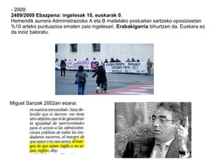 - 2009:
2489/2009 Ebazpena: ingelesak 10, euskarak 0.
Hemendik aurrera Administrazioko A eta B mailetako postuetan sartzeko oposizioetan
%10 arteko puntuazioa ematen zaio ingelesari. Erabakigarria bihurtzen da. Euskara ez
da inoiz baloratu.
Miguel Sanzek 2002an esana:
 