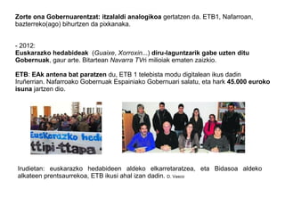 Zorte ona Gobernuarentzat: itzalaldi analogikoa gertatzen da. ETB1, Nafarroan,
bazterreko(ago) bihurtzen da pixkanaka.
- 2012:
Euskarazko hedabideak (Guaixe, Xorroxin...) diru-laguntzarik gabe uzten ditu
Gobernuak, gaur arte. Bitartean Navarra TVri milioiak ematen zaizkio.
ETB: EAk antena bat paratzen du, ETB 1 telebista modu digitalean ikus dadin
Iruñerrian. Nafarroako Gobernuak Espainiako Gobernuari salatu, eta hark 45.000 euroko
isuna jartzen dio.
Irudietan: euskarazko hedabideen aldeko elkarretaratzea, eta Bidasoa aldeko
alkateen prentsaurrekoa, ETB ikusi ahal izan dadin. D. Vasco
 