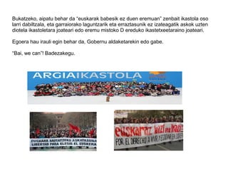 Bukatzeko, aipatu behar da “euskarak babesik ez duen eremuan” zenbait ikastola oso
larri dabiltzala, eta garraiorako laguntzarik eta erraztasunik ez izateagatik askok uzten
diotela ikastoletara joateari edo eremu mistoko D ereduko ikastetxeetaraino joateari.
Egoera hau irauli egin behar da, Gobernu aldaketarekin edo gabe.
“Bai, we can”! Badezakegu.
 