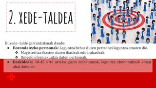 2.xede-taldea
Bi xede- talde garrantzitsuak daude:
● Borondatezko pertsonak: Laguntza behar duten pertsonei laguntza ematen die.
❖ Magisteritza ikasten duten ikasleak edo irakasleak
❖ Umeekin formakuntza duten pertsonak.
● Bazkideak: 30-45 urte arteko gizon emakumeak, laguntza ekonomikoak eman
ahal dutenak
 