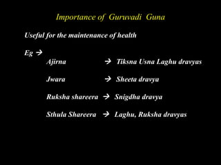 Importance of Guruvadi Guna
Useful for the maintenance of health
Eg 
Ajirna  Tiksna Usna Laghu dravyas
Jwara  Sheeta dravya
Ruksha shareera  Snigdha dravya
Sthula Shareera  Laghu, Ruksha dravyas
 