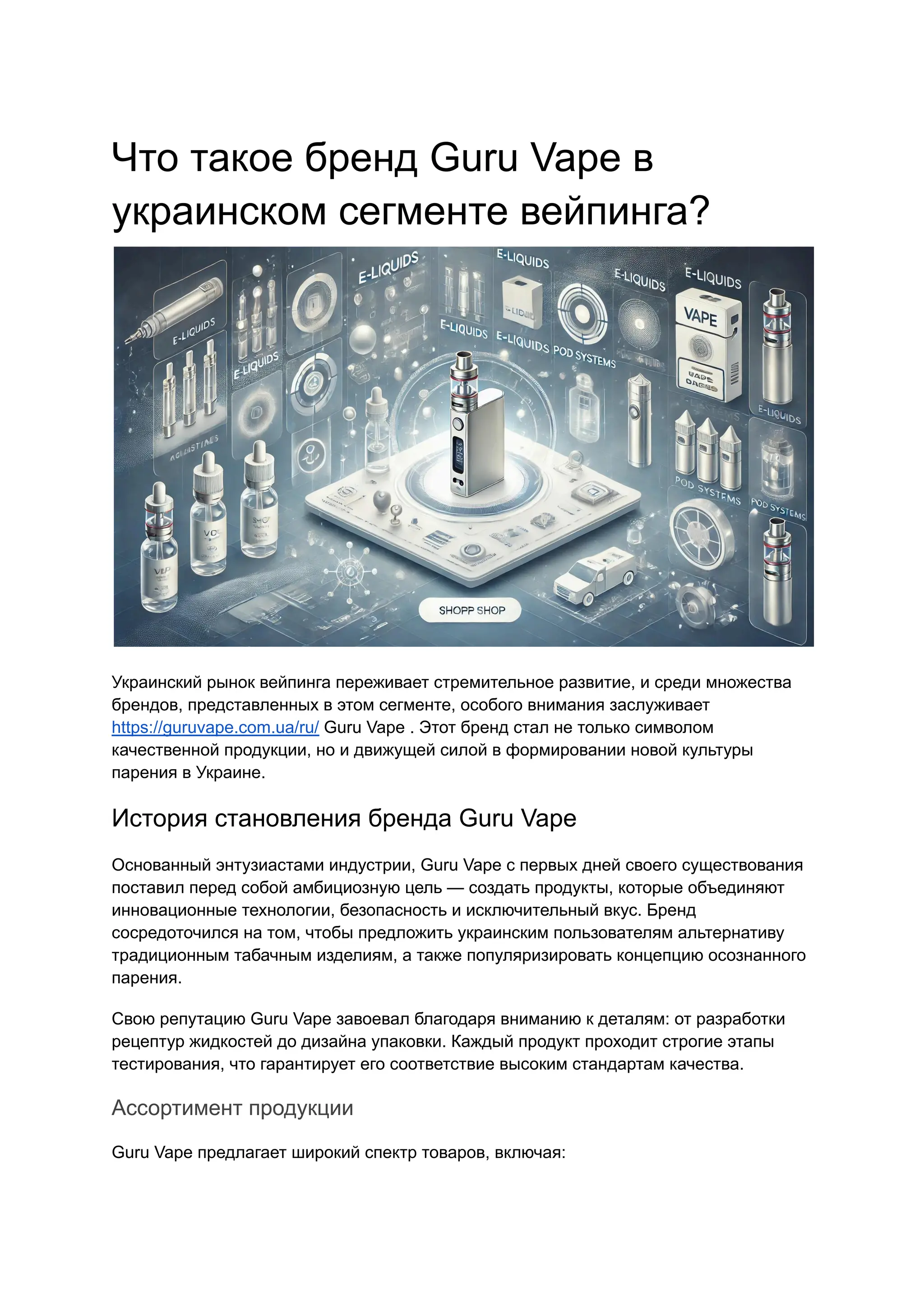 Что такое бренд Guru Vape в
украинском сегменте вейпинга?
Украинский рынок вейпинга переживает стремительное развитие, и среди множества
брендов, представленных в этом сегменте, особого внимания заслуживает
https://guruvape.com.ua/ru/ Guru Vape . Этот бренд стал не только символом
качественной продукции, но и движущей силой в формировании новой культуры
парения в Украине.
История становления бренда Guru Vape
Основанный энтузиастами индустрии, Guru Vape с первых дней своего существования
поставил перед собой амбициозную цель — создать продукты, которые объединяют
инновационные технологии, безопасность и исключительный вкус. Бренд
сосредоточился на том, чтобы предложить украинским пользователям альтернативу
традиционным табачным изделиям, а также популяризировать концепцию осознанного
парения.
Свою репутацию Guru Vape завоевал благодаря вниманию к деталям: от разработки
рецептур жидкостей до дизайна упаковки. Каждый продукт проходит строгие этапы
тестирования, что гарантирует его соответствие высоким стандартам качества.
Ассортимент продукции
Guru Vape предлагает широкий спектр товаров, включая:
 