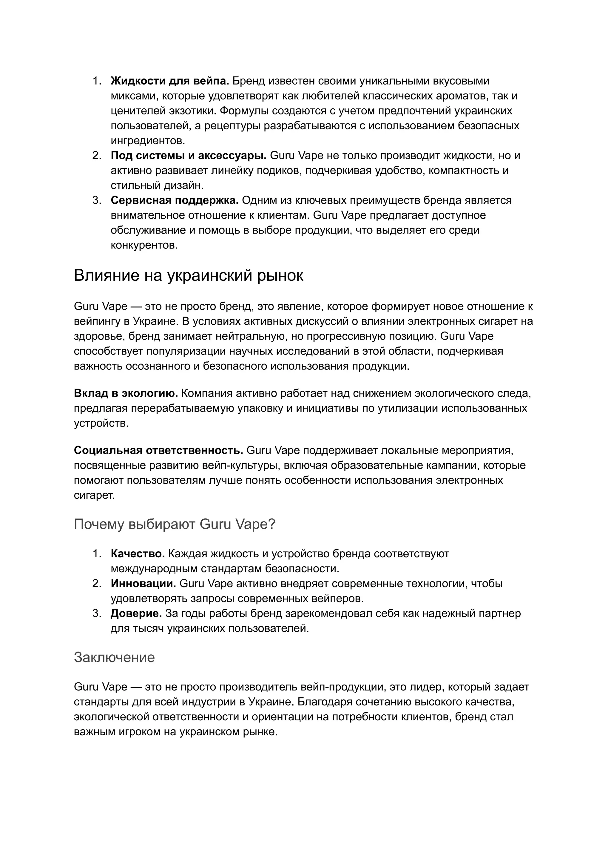 1. Жидкости для вейпа. Бренд известен своими уникальными вкусовыми
миксами, которые удовлетворят как любителей классических ароматов, так и
ценителей экзотики. Формулы создаются с учетом предпочтений украинских
пользователей, а рецептуры разрабатываются с использованием безопасных
ингредиентов.
2. Под системы и аксессуары. Guru Vape не только производит жидкости, но и
активно развивает линейку подиков, подчеркивая удобство, компактность и
стильный дизайн.
3. Сервисная поддержка. Одним из ключевых преимуществ бренда является
внимательное отношение к клиентам. Guru Vape предлагает доступное
обслуживание и помощь в выборе продукции, что выделяет его среди
конкурентов.
Влияние на украинский рынок
Guru Vape — это не просто бренд, это явление, которое формирует новое отношение к
вейпингу в Украине. В условиях активных дискуссий о влиянии электронных сигарет на
здоровье, бренд занимает нейтральную, но прогрессивную позицию. Guru Vape
способствует популяризации научных исследований в этой области, подчеркивая
важность осознанного и безопасного использования продукции.
Вклад в экологию. Компания активно работает над снижением экологического следа,
предлагая перерабатываемую упаковку и инициативы по утилизации использованных
устройств.
Социальная ответственность. Guru Vape поддерживает локальные мероприятия,
посвященные развитию вейп-культуры, включая образовательные кампании, которые
помогают пользователям лучше понять особенности использования электронных
сигарет.
Почему выбирают Guru Vape?
1. Качество. Каждая жидкость и устройство бренда соответствуют
международным стандартам безопасности.
2. Инновации. Guru Vape активно внедряет современные технологии, чтобы
удовлетворять запросы современных вейперов.
3. Доверие. За годы работы бренд зарекомендовал себя как надежный партнер
для тысяч украинских пользователей.
Заключение
Guru Vape — это не просто производитель вейп-продукции, это лидер, который задает
стандарты для всей индустрии в Украине. Благодаря сочетанию высокого качества,
экологической ответственности и ориентации на потребности клиентов, бренд стал
важным игроком на украинском рынке.
 
