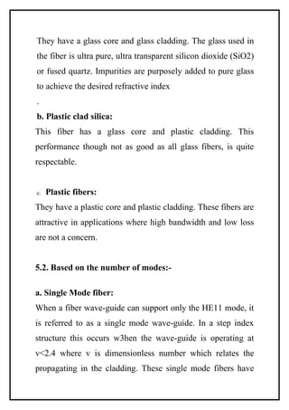 They have a glass core and glass cladding. The glass used in
the fiber is ultra pure, ultra transparent silicon dioxide (SiO2)
or fused quartz. Impurities are purposely added to pure glass
to achieve the desired refractive index
.
b. Plastic clad silica:
This fiber has a glass core and plastic cladding. This
performance though not as good as all glass fibers, is quite
respectable.


c.   Plastic fibers:
They have a plastic core and plastic cladding. These fibers are
attractive in applications where high bandwidth and low loss
are not a concern.


5.2. Based on the number of modes:-

a. Single Mode fiber:
When a fiber wave-guide can support only the HE11 mode, it
is referred to as a single mode wave-guide. In a step index
structure this occurs w3hen the wave-guide is operating at
v<2.4 where v is dimensionless number which relates the
propagating in the cladding. These single mode fibers have
 
