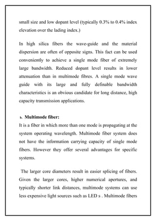 small size and low dopant level (typically 0.3% to 0.4% index
elevation over the lading index.)

In high silica fibers the wave-guide and the material
dispersion are often of opposite signs. This fact can be used
conveniently to achieve a single mode fiber of extremely
large bandwidth. Reduced dopant level results in lower
attenuation than in multimode fibres. A single mode wave
guide with its large and fully definable bandwidth
characteristics is an obvious candidate for long distance, high
capacity transmission applications.


b.   Multimode fiber:
It is a fiber in which more than one mode is propagating at the
system operating wavelength. Multimode fiber system does
not have the information carrying capacity of single mode
fibers. However they offer several advantages for specific
systems.

The larger core diameters result in easier splicing of fibers.
Given the larger cores, higher numerical apertures, and
typically shorter link distances, multimode systems can use
less expensive light sources such as LED s . Multimode fibers
 
