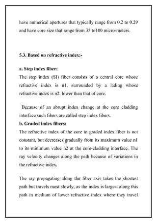 have numerical apertures that typically range from 0.2 to 0.29
and have core size that range from 35 to100 micro-meters.




5.3. Based on refractive index:-

a. Step index fiber:
The step index (SI) fiber consists of a central core whose
refractive index is n1, surrounded by a lading whose
refractive index is n2, lower than that of core.

 Because of an abrupt index change at the core cladding
interface such fibers are called step index fibers.
b. Graded index fibers:
The refractive index of the core in graded index fiber is not
constant, but decreases gradually from its maximum value n1
to its minimum value n2 at the core-cladding interface. The
ray velocity changes along the path because of variations in
the refractive index.

The ray propagating along the fiber axis takes the shortest
path but travels most slowly, as the index is largest along this
path in medium of lower refractive index where they travel
 