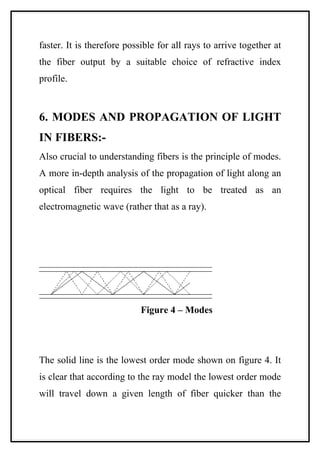 faster. It is therefore possible for all rays to arrive together at
the fiber output by a suitable choice of refractive index
profile.



6. MODES AND PROPAGATION OF LIGHT
IN FIBERS:-
Also crucial to understanding fibers is the principle of modes.
A more in-depth analysis of the propagation of light along an
optical fiber requires the light to be treated as an
electromagnetic wave (rather that as a ray).




                            Figure 4 – Modes




The solid line is the lowest order mode shown on figure 4. It
is clear that according to the ray model the lowest order mode
will travel down a given length of fiber quicker than the
 