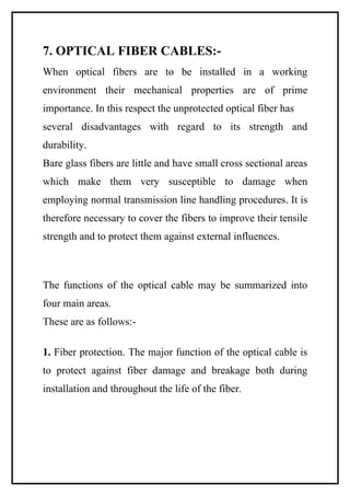 7. OPTICAL FIBER CABLES:-
When optical fibers are to be installed in a working
environment their mechanical properties are of prime
importance. In this respect the unprotected optical fiber has
several disadvantages with regard to its strength and
durability.
Bare glass fibers are little and have small cross sectional areas
which make them very susceptible to damage when
employing normal transmission line handling procedures. It is
therefore necessary to cover the fibers to improve their tensile
strength and to protect them against external influences.



The functions of the optical cable may be summarized into
four main areas.
These are as follows:-

1. Fiber protection. The major function of the optical cable is
to protect against fiber damage and breakage both during
installation and throughout the life of the fiber.
 