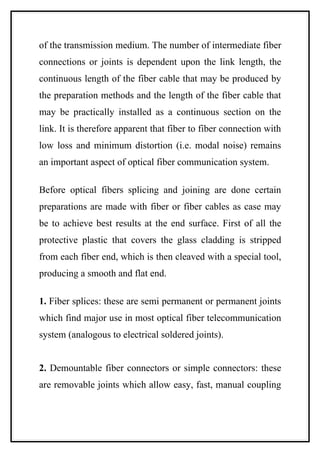 of the transmission medium. The number of intermediate fiber
connections or joints is dependent upon the link length, the
continuous length of the fiber cable that may be produced by
the preparation methods and the length of the fiber cable that
may be practically installed as a continuous section on the
link. It is therefore apparent that fiber to fiber connection with
low loss and minimum distortion (i.e. modal noise) remains
an important aspect of optical fiber communication system.

Before optical fibers splicing and joining are done certain
preparations are made with fiber or fiber cables as case may
be to achieve best results at the end surface. First of all the
protective plastic that covers the glass cladding is stripped
from each fiber end, which is then cleaved with a special tool,
producing a smooth and flat end.

1. Fiber splices: these are semi permanent or permanent joints
which find major use in most optical fiber telecommunication
system (analogous to electrical soldered joints).


2. Demountable fiber connectors or simple connectors: these
are removable joints which allow easy, fast, manual coupling
 