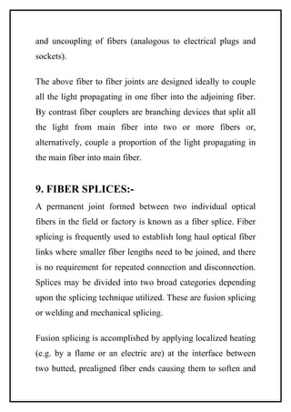 and uncoupling of fibers (analogous to electrical plugs and
sockets).

The above fiber to fiber joints are designed ideally to couple
all the light propagating in one fiber into the adjoining fiber.
By contrast fiber couplers are branching devices that split all
the light from main fiber into two or more fibers or,
alternatively, couple a proportion of the light propagating in
the main fiber into main fiber.


9. FIBER SPLICES:-
A permanent joint formed between two individual optical
fibers in the field or factory is known as a fiber splice. Fiber
splicing is frequently used to establish long haul optical fiber
links where smaller fiber lengths need to be joined, and there
is no requirement for repeated connection and disconnection.
Splices may be divided into two broad categories depending
upon the splicing technique utilized. These are fusion splicing
or welding and mechanical splicing.

Fusion splicing is accomplished by applying localized heating
(e.g. by a flame or an electric are) at the interface between
two butted, prealigned fiber ends causing them to soften and
 