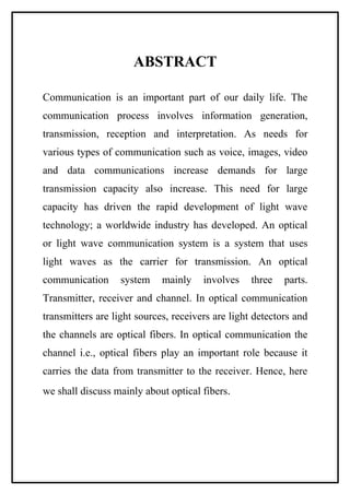 ABSTRACT

Communication is an important part of our daily life. The
communication process involves information generation,
transmission, reception and interpretation. As needs for
various types of communication such as voice, images, video
and data communications increase demands for large
transmission capacity also increase. This need for large
capacity has driven the rapid development of light wave
technology; a worldwide industry has developed. An optical
or light wave communication system is a system that uses
light waves as the carrier for transmission. An optical
communication      system    mainly    involves    three   parts.
Transmitter, receiver and channel. In optical communication
transmitters are light sources, receivers are light detectors and
the channels are optical fibers. In optical communication the
channel i.e., optical fibers play an important role because it
carries the data from transmitter to the receiver. Hence, here
we shall discuss mainly about optical fibers.
 