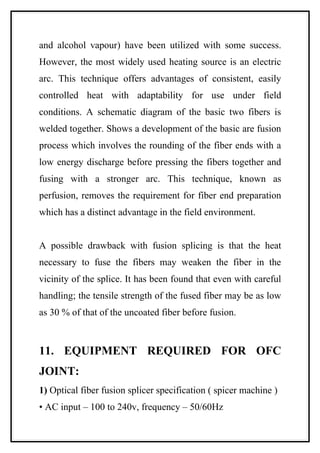 and alcohol vapour) have been utilized with some success.
However, the most widely used heating source is an electric
arc. This technique offers advantages of consistent, easily
controlled heat with adaptability for use under field
conditions. A schematic diagram of the basic two fibers is
welded together. Shows a development of the basic are fusion
process which involves the rounding of the fiber ends with a
low energy discharge before pressing the fibers together and
fusing with a stronger arc. This technique, known as
perfusion, removes the requirement for fiber end preparation
which has a distinct advantage in the field environment.


A possible drawback with fusion splicing is that the heat
necessary to fuse the fibers may weaken the fiber in the
vicinity of the splice. It has been found that even with careful
handling; the tensile strength of the fused fiber may be as low
as 30 % of that of the uncoated fiber before fusion.



11. EQUIPMENT REQUIRED FOR OFC
JOINT:
1) Optical fiber fusion splicer specification ( spicer machine )
• AC input – 100 to 240v, frequency – 50/60Hz
 