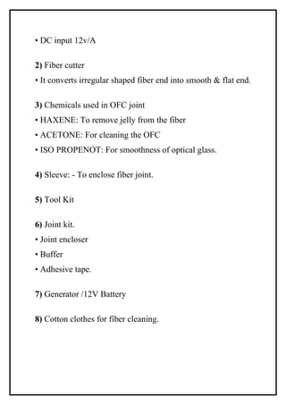 • DC input 12v/A

2) Fiber cutter
• It converts irregular shaped fiber end into smooth & flat end.

3) Chemicals used in OFC joint
• HAXENE: To remove jelly from the fiber
• ACETONE: For cleaning the OFC
• ISO PROPENOT: For smoothness of optical glass.

4) Sleeve: - To enclose fiber joint.

5) Tool Kit

6) Joint kit.
• Joint encloser
• Buffer
• Adhesive tape.

7) Generator /12V Battery

8) Cotton clothes for fiber cleaning.
 