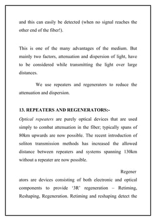 and this can easily be detected (when no signal reaches the
other end of the fiber!).


This is one of the many advantages of the medium. But
mainly two factors, attenuation and dispersion of light, have
to be considered while transmitting the light over large
distances.

         We use repeaters and regenerators to reduce the
attenuation and dispersion.


13. REPEATERS AND REGENERATORS:-
Optical repeaters are purely optical devices that are used
simply to combat attenuation in the fiber; typically spans of
80km upwards are now possible. The recent introduction of
soliton transmission methods has increased the allowed
distance between repeaters and systems spanning 130km
without a repeater are now possible.

                                                    Regener
ators are devices consisting of both electronic and optical
components to provide ‘3R’ regeneration – Retiming,
Reshaping, Regeneration. Retiming and reshaping detect the
 