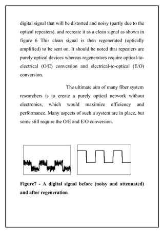 digital signal that will be distorted and noisy (partly due to the
optical repeaters), and recreate it as a clean signal as shown in
figure 6 This clean signal is then regenerated (optically
amplified) to be sent on. It should be noted that repeaters are
purely optical devices whereas regenerators require optical-to-
electrical (O/E) conversion and electrical-to-optical (E/O)
conversion.

                        The ultimate aim of many fiber system
researchers is to create a purely optical network without
electronics,   which    would     maximize      efficiency    and
performance. Many aspects of such a system are in place, but
some still require the O/E and E/O conversion.




Figure7 - A digital signal before (noisy and attenuated)
and after regeneration
 