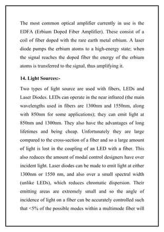 The most common optical amplifier currently in use is the
EDFA (Erbium Doped Fiber Amplifier). These consist of a
coil of fiber doped with the rare earth metal erbium. A laser
diode pumps the erbium atoms to a high-energy state; when
the signal reaches the doped fiber the energy of the erbium
atoms is transferred to the signal, thus amplifying it.

14. Light Sources:-

Two types of light source are used with fibers, LEDs and
Laser Diodes. LEDs can operate in the near infrared (the main
wavelengths used in fibers are 1300nm and 1550nm, along
with 850nm for some applications); they can emit light at
850nm and 1300nm. They also have the advantages of long
lifetimes and being cheap. Unfortunately they are large
compared to the cross-section of a fiber and so a large amount
of light is lost in the coupling of an LED with a fiber. This
also reduces the amount of modal control designers have over
incident light. Laser diodes can be made to emit light at either
1300nm or 1550 nm, and also over a small spectral width
(unlike LEDs), which reduces chromatic dispersion. Their
emitting areas are extremely small and so the angle of
incidence of light on a fiber can be accurately controlled such
that <5% of the possible modes within a multimode fiber will
 
