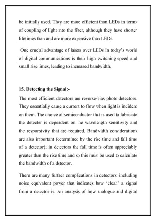 be initially used. They are more efficient than LEDs in terms
of coupling of light into the fiber, although they have shorter
lifetimes than and are more expensive than LEDs.

One crucial advantage of lasers over LEDs in today’s world
of digital communications is their high switching speed and
small rise times, leading to increased bandwidth.



15. Detecting the Signal:-
The most efficient detectors are reverse-bias photo detectors.
They essentially cause a current to flow when light is incident
on them. The choice of semiconductor that is used to fabricate
the detector is dependent on the wavelength sensitivity and
the responsivity that are required. Bandwidth considerations
are also important (determined by the rise time and fall time
of a detector); in detectors the fall time is often appreciably
greater than the rise time and so this must be used to calculate
the bandwidth of a detector.

There are many further complications in detectors, including
noise equivalent power that indicates how ‘clean’ a signal
from a detector is. An analysis of how analogue and digital
 