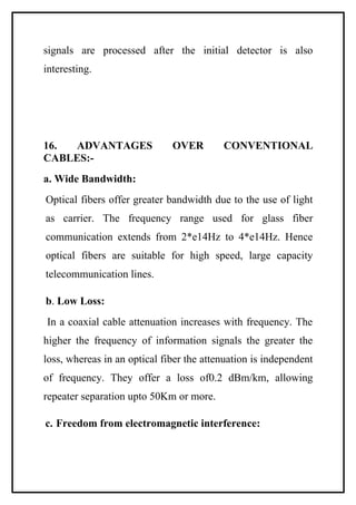 signals are processed after the initial detector is also
interesting.




16.  ADVANTAGES               OVER        CONVENTIONAL
CABLES:-
a. Wide Bandwidth:
Optical fibers offer greater bandwidth due to the use of light
as carrier. The frequency range used for glass fiber
communication extends from 2*e14Hz to 4*e14Hz. Hence
optical fibers are suitable for high speed, large capacity
telecommunication lines.

b. Low Loss:
In a coaxial cable attenuation increases with frequency. The
higher the frequency of information signals the greater the
loss, whereas in an optical fiber the attenuation is independent
of frequency. They offer a loss of0.2 dBm/km, allowing
repeater separation upto 50Km or more.

c. Freedom from electromagnetic interference:
 