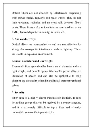 Optical fibers are not affected by interference originating
from power cables, railways and radio waves. They do not
limit unwanted radiation and no cross talk between fibers
exists. These fibers make an ideal transmission medium when
EMI (Electro Magnetic Immunity) is increased.

d. Non conductivity:
Optical fibers are non-conductive and are not effective by
strong electromagnetic interference such as lighting. These
are usable in explosive environment.

e. Small diameters and less weight:
Even multi fiber optical cables have a small diameter and are
light weight, and flexible optical fiber cables permit effective
utilization of speech and can also be applicable to long
distance use are easier to handle and install than conventional
cables.

f. Security:
Fiber optic is a highly source transmission medium. It does
not radiate energy that can be received by a nearby antenna,
and it is extremely difficult to tap a fiber and virtually
impossible to make the tap undetected.
 