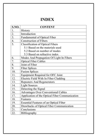 INDEX
S.NO.                  CONTENT
1.      History
2.      Introduction
3.      Fundamental of Optical Fiber
4.      Construction of Fibers
5.      Classification of Optical Fibers
           5.1 Based on the materials used
           5.2 Based on number of modes
           5.3 Based on refractive index
6.      Modes And Propagation Of Light In Fibers
7.      Optical Fiber Cables
8.      Joint of Fiber
9.      Fiber Splices
10.     Fusion Splices
11.     Equipment Required for OFC Joint
12.     Electric Field With In Fiber Cladding
13.     Repeaters And Regenerators
14.     Light Sources
15.     Detecting the Signal
16.     Advantages Over Conventional Cables
17.     Application of the Optical Fiber Communication
18.     Features
19.     Essential Features of an Optical Fiber
20.     Drawbacks of Optical Fiber Communication
21.     Conclusions
22.     Bibliography
 