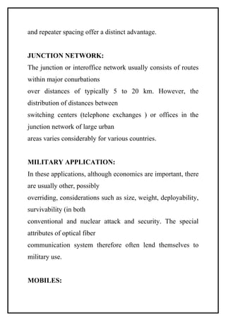 and repeater spacing offer a distinct advantage.


JUNCTION NETWORK:
The junction or interoffice network usually consists of routes
within major conurbations
over distances of typically 5 to 20 km. However, the
distribution of distances between
switching centers (telephone exchanges ) or offices in the
junction network of large urban
areas varies considerably for various countries.


MILITARY APPLICATION:
In these applications, although economics are important, there
are usually other, possibly
overriding, considerations such as size, weight, deployability,
survivability (in both
conventional and nuclear attack and security. The special
attributes of optical fiber
communication system therefore often lend themselves to
military use.


MOBILES:
 