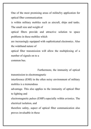 One of the most promising areas of milita5ry application for
optical fiber communication
is within military mobiles such as aircraft, ships and tanks.
The small size and weight of
optical fibers provide and attractive solution to space
problems in these mobiles which
are increasingly equipped with sophisticated electronics. Also
the wideband nature of
optical fiber transmission will allow the multiplexing of a
number of signals on to a
common bus.


                            Furthermore, the immunity of optical
transmission to electromagnetic
interference (EMI) in the often noisy environment of military
mobiles is a tremendous
advantage. This also applies to the immunity of optical fiber
to lighting and
electromagnetic pulses (EMP) especially within avionics. The
electrical isolation, and
therefore safety, aspect of optical fiber communication also
proves invaluable in these
 