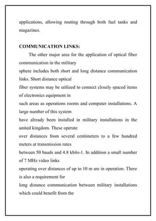 applications, allowing routing through both fuel tanks and
magazines.


COMMUNICATION LINKS:
     The other major area for the application of optical fiber
communication in the military
sphere includes both short and long distance communication
links. Short distance optical
fiber systems may be utilized to connect closely spaced items
of electronics equipment in
such areas as operations rooms and computer installations. A
large number of this system
have already been installed in military installations in the
united kingdom. These operate
over distances from several centimeters to a few hundred
meters at transmission rates
between 50 bauds and 4.8 kbits-1. In addition a small number
of 7 MHz video links
operating over distances of up to 10 m are in operation. There
is also a requirement for
long distance communication between military installations
which could benefit from the
 