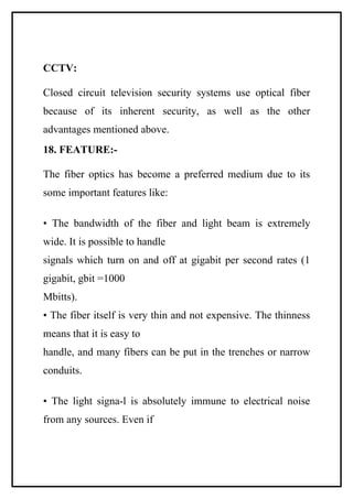 CCTV:

Closed circuit television security systems use optical fiber
because of its inherent security, as well as the other
advantages mentioned above.
18. FEATURE:-

The fiber optics has become a preferred medium due to its
some important features like:

• The bandwidth of the fiber and light beam is extremely
wide. It is possible to handle
signals which turn on and off at gigabit per second rates (1
gigabit, gbit =1000
Mbitts).
• The fiber itself is very thin and not expensive. The thinness
means that it is easy to
handle, and many fibers can be put in the trenches or narrow
conduits.

• The light signa-l is absolutely immune to electrical noise
from any sources. Even if
 