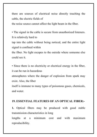 there are sources of electrical noise directly touching the
cable, the electric fields of
the noise source cannot affect the light beam in the fiber.

• The signal in the cable is secure from unauthorized listeners.
It is relatively hard to
tap into the cable without being noticed, and the entire light
signal is confined within
the fiber. No light escapes to the outside where someone else
could see it.

• Since there is no electricity or electrical energy in the fiber,
it can be run in hazardous
atmospheres where the danger of explosion from spark may
exist. Also, the fiber
itself is immune to many types of poisonous gases, chemicals,
and water.


19. ESSENTIAL FEATURES OF AN OPTICAL FIBER:-

1. Optical fibers may be produced with good stable
transmission characteristics in long
lengths    at   a    minimum     cost   and    with    maximum
reproducibility.
 