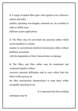 2. A range of optical fiber types with regard to size, refractive
indices and index
profiles, operating wavelengths, materials etc. be available in
order to fulfill many
different system applications.


3. The fibers may be converted into practical cables which
can be handled in a similar
manner to conventional electrical transmission cables without
problems associated
with the degradation of their characteristics or damage.


4. The fibers and fiber cables may be terminated and
connected together without
excessive practical difficulties and in ways which limit the
effect of this process on
the fiber transmission characteristics to keep them within
acceptable operating levels.

                                 It is important that these jointing
techniques may be
 