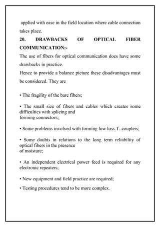 applied with ease in the field location where cable connection
takes place.
20.     DRAWBACKS               OF    OPTICAL         FIBER
COMMUNICATION:-
The use of fibers for optical communication does have some
drawbacks in practice.
Hence to provide a balance picture these disadvantages must
be considered. They are

• The fragility of the bare fibers;

• The small size of fibers and cables which creates some
difficulties with splicing and
forming connectors;

• Some problems involved with forming low loss T- couplers;

• Some doubts in relations to the long term reliability of
optical fibers in the presence
of moisture;

• An independent electrical power feed is required for any
electronic repeaters;

• New equipment and field practice are required;
• Testing procedures tend to be more complex.
 