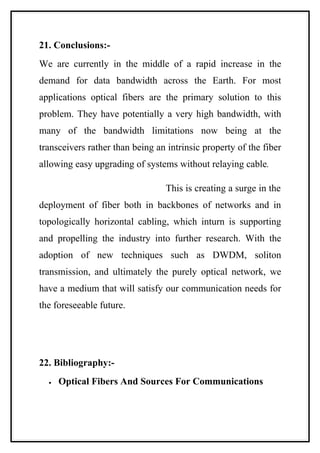 21. Conclusions:-
We are currently in the middle of a rapid increase in the
demand for data bandwidth across the Earth. For most
applications optical fibers are the primary solution to this
problem. They have potentially a very high bandwidth, with
many of the bandwidth limitations now being at the
transceivers rather than being an intrinsic property of the fiber
allowing easy upgrading of systems without relaying cable.

                                  This is creating a surge in the
deployment of fiber both in backbones of networks and in
topologically horizontal cabling, which inturn is supporting
and propelling the industry into further research. With the
adoption of new techniques such as DWDM, soliton
transmission, and ultimately the purely optical network, we
have a medium that will satisfy our communication needs for
the foreseeable future.




22. Bibliography:-
  •   Optical Fibers And Sources For Communications
 