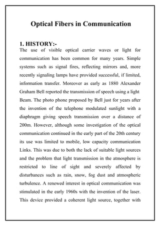 Optical Fibers in Communication

1. HISTORY:-
The use of visible optical carrier waves or light for
communication has been common for many years. Simple
systems such as signal fires, reflecting mirrors and, more
recently signaling lamps have provided successful, if limited,
information transfer. Moreover as early as 1880 Alexander
Graham Bell reported the transmission of speech using a light
Beam. The photo phone proposed by Bell just for years after
the invention of the telephone modulated sunlight with a
diaphragm giving speech transmission over a distance of
200m. However, although some investigation of the optical
communication continued in the early part of the 20th century
its use was limited to mobile, low capacity communication
Links. This was due to both the lack of suitable light sources
and the problem that light transmission in the atmosphere is
restricted to line of sight and severely affected by
disturbances such as rain, snow, fog dust and atmospheric
turbulence. A renewed interest in optical communication was
stimulated in the early 1960s with the invention of the laser.
This device provided a coherent light source, together with
 