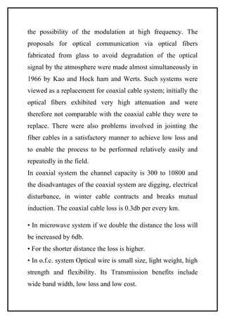 the possibility of the modulation at high frequency. The
proposals for optical communication via optical fibers
fabricated from glass to avoid degradation of the optical
signal by the atmosphere were made almost simultaneously in
1966 by Kao and Hock ham and Werts. Such systems were
viewed as a replacement for coaxial cable system; initially the
optical fibers exhibited very high attenuation and were
therefore not comparable with the coaxial cable they were to
replace. There were also problems involved in jointing the
fiber cables in a satisfactory manner to achieve low loss and
to enable the process to be performed relatively easily and
repeatedly in the field.
In coaxial system the channel capacity is 300 to 10800 and
the disadvantages of the coaxial system are digging, electrical
disturbance, in winter cable contracts and breaks mutual
induction. The coaxial cable loss is 0.3db per every km.

• In microwave system if we double the distance the loss will
be increased by 6db.
• For the shorter distance the loss is higher.
• In o.f.c. system Optical wire is small size, light weight, high
strength and flexibility. Its Transmission benefits include
wide band width, low loss and low cost.
 