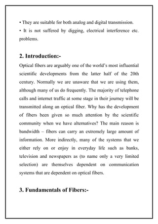 • They are suitable for both analog and digital transmission.
• It is not suffered by digging, electrical interference etc.
problems.


2. Introduction:-
Optical fibers are arguably one of the world’s most influential
scientific developments from the latter half of the 20th
century. Normally we are unaware that we are using them,
although many of us do frequently. The majority of telephone
calls and internet traffic at some stage in their journey will be
transmitted along an optical fiber. Why has the development
of fibers been given so much attention by the scientific
community when we have alternatives? The main reason is
bandwidth – fibers can carry an extremely large amount of
information. More indirectly, many of the systems that we
either rely on or enjoy in everyday life such as banks,
television and newspapers as (to name only a very limited
selection) are themselves dependent on communication
systems that are dependent on optical fibers.


3. Fundamentals of Fibers:-
 