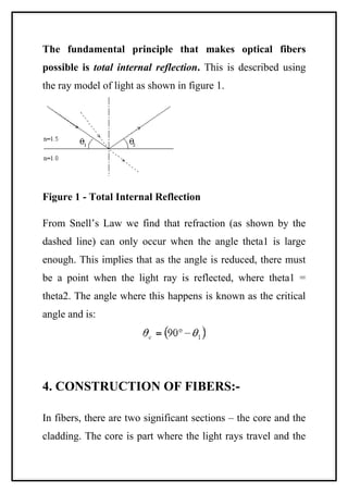 The fundamental principle that makes optical fibers
possible is total internal reflection. This is described using
the ray model of light as shown in figure 1.




Figure 1 - Total Internal Reflection

From Snell’s Law we find that refraction (as shown by the
dashed line) can only occur when the angle theta1 is large
enough. This implies that as the angle is reduced, there must
be a point when the light ray is reflected, where theta1 =
theta2. The angle where this happens is known as the critical
angle and is:




4. CONSTRUCTION OF FIBERS:-

In fibers, there are two significant sections – the core and the
cladding. The core is part where the light rays travel and the
 