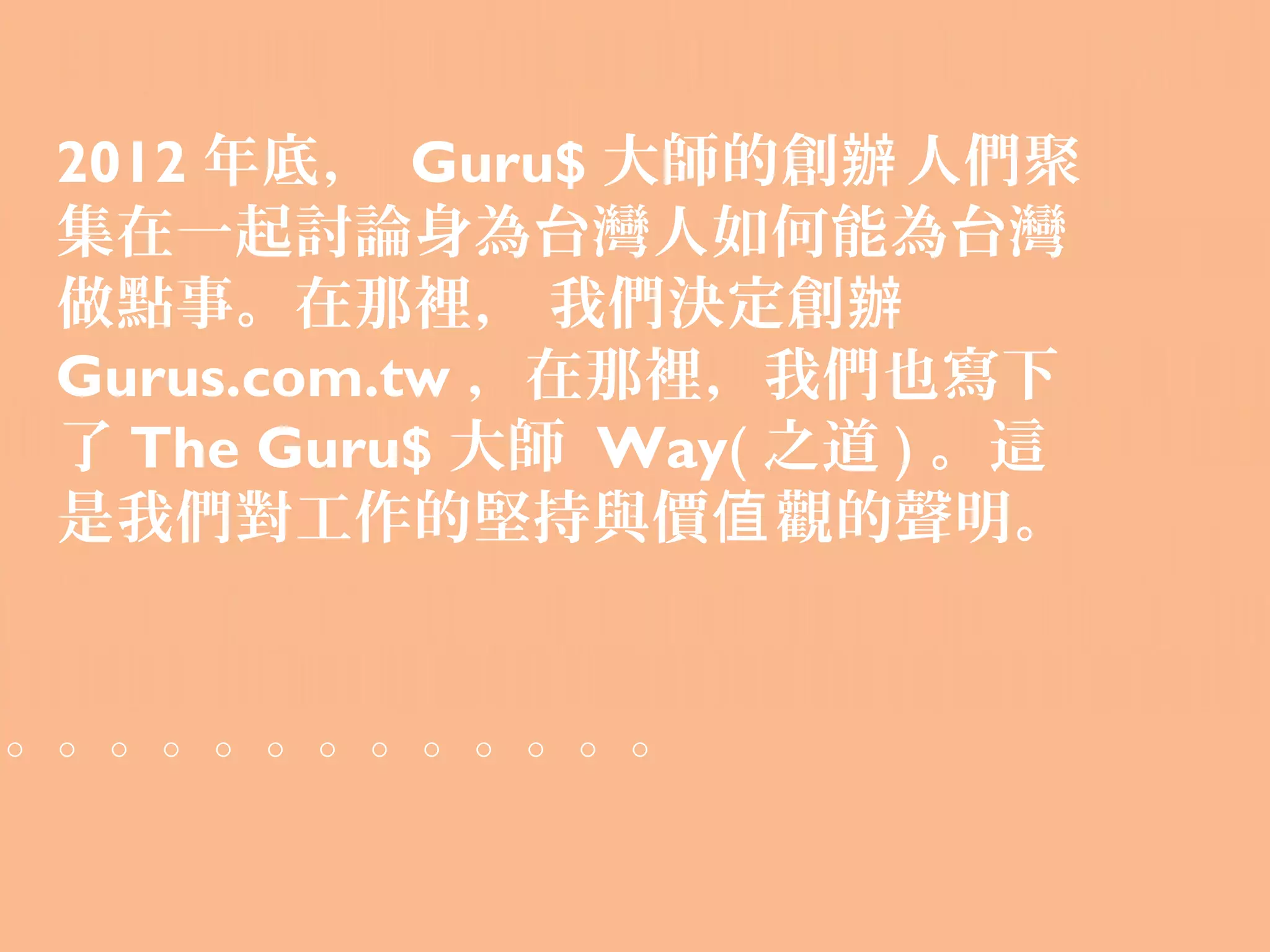 2012 年底， Guru$ 大師的創辦 人們聚
集在一起討論身為台灣人如何能為台灣
做點事。在那裡， 我們決定創辦
Gurus.com.tw ，在那裡，我們也寫下
了 The Guru$ 大師 Way( 之道 ) 。這
是我們對工作的堅持與價值 觀的聲明。


。。。。。。。。。。。。。
 