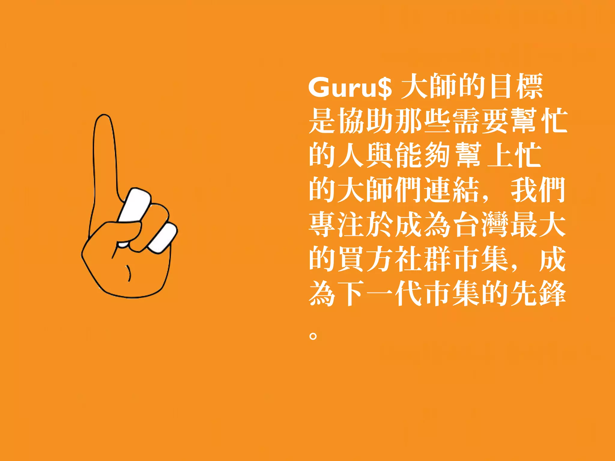 Guru$ 大師的目標
是協助那些需要幫 忙
的人與能夠幫 上忙
的大師們連結，我們
專注於成為台灣最大
的買方社群市集，成
為下一代市集的先鋒
。
 