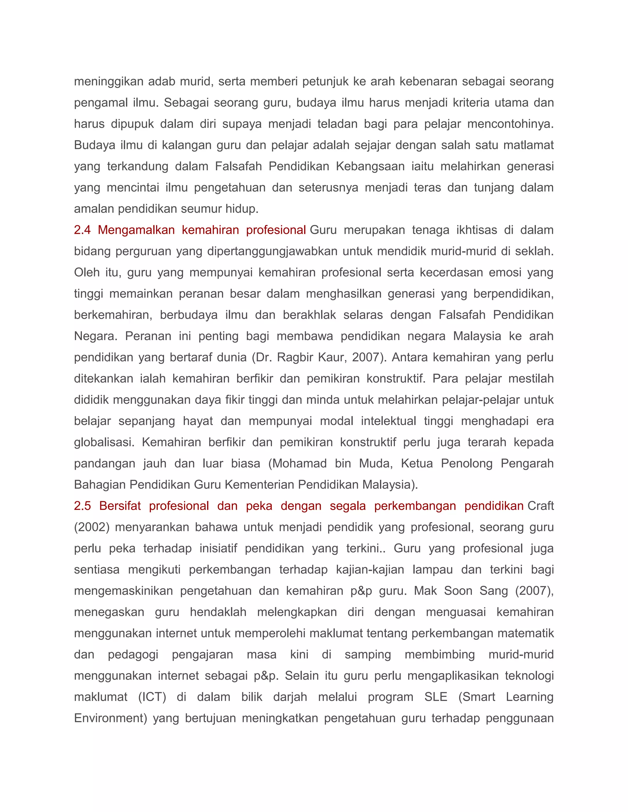 meninggikan adab murid, serta memberi petunjuk ke arah kebenaran sebagai seorang
pengamal ilmu. Sebagai seorang guru, budaya ilmu harus menjadi kriteria utama dan
harus dipupuk dalam diri supaya menjadi teladan bagi para pelajar mencontohinya.
Budaya ilmu di kalangan guru dan pelajar adalah sejajar dengan salah satu matlamat
yang terkandung dalam Falsafah Pendidikan Kebangsaan iaitu melahirkan generasi
yang mencintai ilmu pengetahuan dan seterusnya menjadi teras dan tunjang dalam
amalan pendidikan seumur hidup.
2.4 Mengamalkan kemahiran profesional Guru merupakan tenaga ikhtisas di dalam
bidang perguruan yang dipertanggungjawabkan untuk mendidik murid-murid di seklah.
Oleh itu, guru yang mempunyai kemahiran profesional serta kecerdasan emosi yang
tinggi memainkan peranan besar dalam menghasilkan generasi yang berpendidikan,
berkemahiran, berbudaya ilmu dan berakhlak selaras dengan Falsafah Pendidikan
Negara. Peranan ini penting bagi membawa pendidikan negara Malaysia ke arah
pendidikan yang bertaraf dunia (Dr. Ragbir Kaur, 2007). Antara kemahiran yang perlu
ditekankan ialah kemahiran berfikir dan pemikiran konstruktif. Para pelajar mestilah
dididik menggunakan daya fikir tinggi dan minda untuk melahirkan pelajar-pelajar untuk
belajar sepanjang hayat dan mempunyai modal intelektual tinggi menghadapi era
globalisasi. Kemahiran berfikir dan pemikiran konstruktif perlu juga terarah kepada
pandangan jauh dan luar biasa (Mohamad bin Muda, Ketua Penolong Pengarah
Bahagian Pendidikan Guru Kementerian Pendidikan Malaysia).
2.5 Bersifat profesional dan peka dengan segala perkembangan pendidikan Craft
(2002) menyarankan bahawa untuk menjadi pendidik yang profesional, seorang guru
perlu peka terhadap inisiatif pendidikan yang terkini.. Guru yang profesional juga
sentiasa mengikuti perkembangan terhadap kajian-kajian lampau dan terkini bagi
mengemaskinikan pengetahuan dan kemahiran p&p guru. Mak Soon Sang (2007),
menegaskan guru hendaklah melengkapkan diri dengan menguasai kemahiran
menggunakan internet untuk memperolehi maklumat tentang perkembangan matematik
dan   pedagogi   pengajaran   masa    kini   di   samping   membimbing    murid-murid
menggunakan internet sebagai p&p. Selain itu guru perlu mengaplikasikan teknologi
maklumat (ICT) di dalam bilik darjah melalui program SLE (Smart Learning
Environment) yang bertujuan meningkatkan pengetahuan guru terhadap penggunaan
 