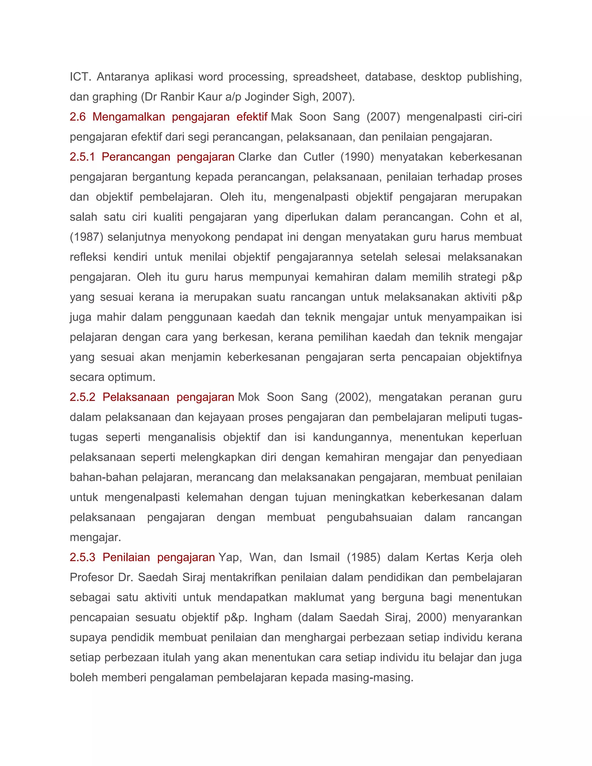 ICT. Antaranya aplikasi word processing, spreadsheet, database, desktop publishing,
dan graphing (Dr Ranbir Kaur a/p Joginder Sigh, 2007).
2.6 Mengamalkan pengajaran efektif Mak Soon Sang (2007) mengenalpasti ciri-ciri
pengajaran efektif dari segi perancangan, pelaksanaan, dan penilaian pengajaran.
2.5.1 Perancangan pengajaran Clarke dan Cutler (1990) menyatakan keberkesanan
pengajaran bergantung kepada perancangan, pelaksanaan, penilaian terhadap proses
dan objektif pembelajaran. Oleh itu, mengenalpasti objektif pengajaran merupakan
salah satu ciri kualiti pengajaran yang diperlukan dalam perancangan. Cohn et al,
(1987) selanjutnya menyokong pendapat ini dengan menyatakan guru harus membuat
refleksi kendiri untuk menilai objektif pengajarannya setelah selesai melaksanakan
pengajaran. Oleh itu guru harus mempunyai kemahiran dalam memilih strategi p&p
yang sesuai kerana ia merupakan suatu rancangan untuk melaksanakan aktiviti p&p
juga mahir dalam penggunaan kaedah dan teknik mengajar untuk menyampaikan isi
pelajaran dengan cara yang berkesan, kerana pemilihan kaedah dan teknik mengajar
yang sesuai akan menjamin keberkesanan pengajaran serta pencapaian objektifnya
secara optimum.
2.5.2 Pelaksanaan pengajaran Mok Soon Sang (2002), mengatakan peranan guru
dalam pelaksanaan dan kejayaan proses pengajaran dan pembelajaran meliputi tugas-
tugas seperti menganalisis objektif dan isi kandungannya, menentukan keperluan
pelaksanaan seperti melengkapkan diri dengan kemahiran mengajar dan penyediaan
bahan-bahan pelajaran, merancang dan melaksanakan pengajaran, membuat penilaian
untuk mengenalpasti kelemahan dengan tujuan meningkatkan keberkesanan dalam
pelaksanaan   pengajaran   dengan membuat pengubahsuaian           dalam   rancangan
mengajar.
2.5.3 Penilaian pengajaran Yap, Wan, dan Ismail (1985) dalam Kertas Kerja oleh
Profesor Dr. Saedah Siraj mentakrifkan penilaian dalam pendidikan dan pembelajaran
sebagai satu aktiviti untuk mendapatkan maklumat yang berguna bagi menentukan
pencapaian sesuatu objektif p&p. Ingham (dalam Saedah Siraj, 2000) menyarankan
supaya pendidik membuat penilaian dan menghargai perbezaan setiap individu kerana
setiap perbezaan itulah yang akan menentukan cara setiap individu itu belajar dan juga
boleh memberi pengalaman pembelajaran kepada masing-masing.
 